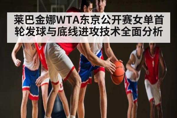 莱巴金娜WTA东京公开赛女单首轮发球与底线进攻技术全面分析